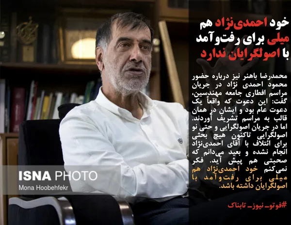 محمدرضا باهنر نیز درباره حضور محمود احمدی نژاد در جریان مراسم افطاری جامعه مهندسین، گفت: این دعوت که واقعاً یک دعوت عام بود و ایشان در همان قالب به مراسم تشریف آوردند. اما در جریان اصولگرایی و حتی نو اصولگرایی تاکنون هیچ بحثی برای ائتلاف با آقای احمدی&zwnj;نژاد انجام نشده و بعید می&zwnj;دانم که صحبتی هم پیش آید. فکر نمی&zwnj;کنم خود احمدی&zwnj;نژاد هم میلی برای رفت&zwnj;وآمد با اصولگرایان داشته باشد.
