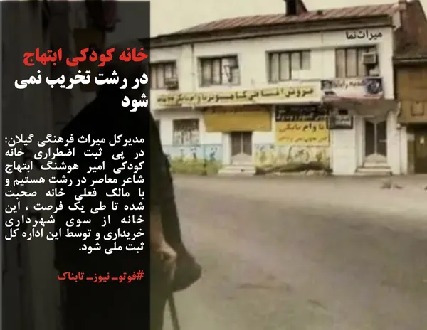 مدیرکل میراث فرهنگی گیلان: در پی ثبت اضطراری خانه کودکی امیر هوشنگ ابتهاج شاعر معاصر در رشت هستیم و با مالک فعلی خانه صحبت شده تا طی یک فرصت ، این خانه از سوی شهرداری خریداری و توسط این اداره کل ثبت ملی شود.
