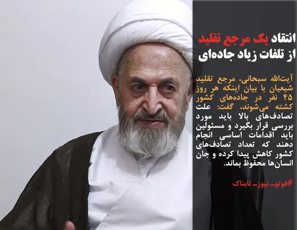 آیت&zwnj;الله سبحانی، مرجع تقلید شیعیان با بیان اینکه هر روز ۴۵ نفر در جاده&zwnj;های کشور کشته می&zwnj;شوند، گفت: علت تصادف&zwnj;های بالا باید مورد بررسی قرار بگیرد و مسئولین باید اقدامات اساسی انجام دهند که تعداد تصادف&zwnj;های کشور کاهش پیدا کرده و جان انسان&zwnj;ها محفوظ بماند.
