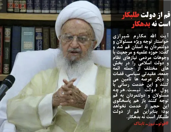 آیت الله مکارم شیرازی خواستار توجه ویژه مسئولان و دولتمردان به استان قم شد و گفت: حوزه علمیه و مرجعیت با وجوهات مردمی نیازهای نظام و دولت اسلامی را در بخش های مختلف از جمله ائمه جمعه، عقیدتی سیاسی، قضات و دیگر عرصه ها تامین می کنند و این خدمت رسانی با پول دولت نیست.هرچه مسئولان و دولتمردان به قم توجه کنند باز هم پاسخگوی این حجم از خدمت نخواهد بود؛ بنابراین قم از دولت طلبکار است نه بدهکار.
