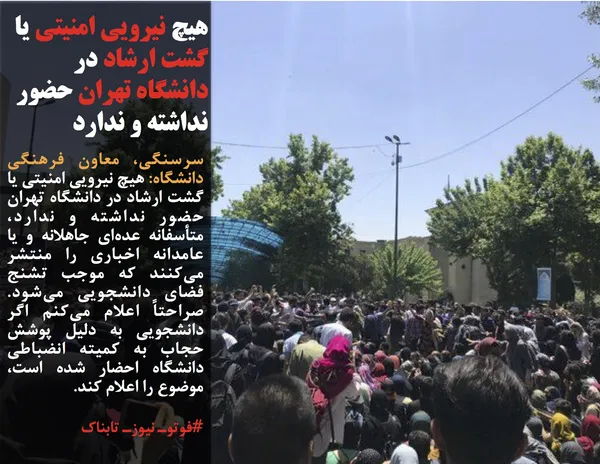 سرسنگی، معاون فرهنگی دانشگاه: هیچ نیرویی امنیتی یا گشت ارشاد در دانشگاه تهران حضور نداشته و ندارد، متأسفانه عده&zwnj;ای جاهلانه و یا عامدانه اخباری را منتشر می&zwnj;کنند که موجب تشنج فضای دانشجویی می&zwnj;شود. صراحتاً اعلام می&zwnj;کنم اگر دانشجویی به دلیل پوشش حجاب به کمیته انضباطی دانشگاه احضار شده است، موضوع را اعلام کند.
