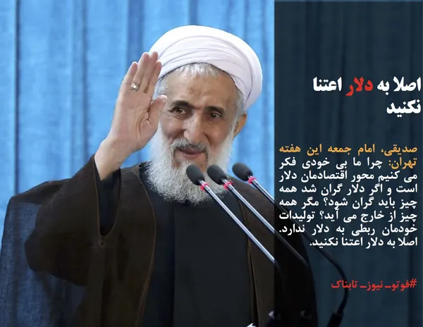 صدیقی، امام جمعه این هفته تهران: چرا ما بی خودی فکر می کنیم محور اقتصادمان دلار است و اگر دلار گران شد همه چیز باید گران شود؟ مگر همه چیز از خارج می آید؟ تولیدات خودمان ربطی به دلار ندارد. اصلا به دلار اعتنا نکنید.
