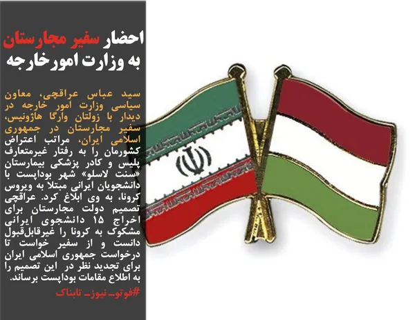 سید عباس عراقچی، معاون سیاسی وزارت امور خارجه در دیدار با زولتان وارگا هاژونیس، سفیر مجارستان در جمهوری اسلامی ایران، مراتب اعتراض کشورمان را به رفتار غیرمتعارف پلیس و کادر پزشکی بیمارستان &laquo;سنت لاسلو&raquo; شهر بوداپست با دانشجویان ایرانی مبتلا به ویروس کرونا، به وی ابلاغ کرد. عراقچی تصمیم دولت مجارستان برای اخراج ۱۵ دانشجوی ایرانی مشکوک به کرونا را غیرقابل&zwnj;قبول دانست و از سفیر خواست تا درخواست جمهوری اسلامی ایران برای تجدید نظر در&nbsp; این تصمیم را به اطلاع مقامات بوداپست برساند.
