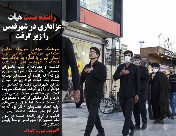 سرهنگ مهدی سرپناه معاون اجتماعی فرماندهی انتظامی غرب استان تهران با اشاره به حادثه شب گذشته در شهرقدس اظهار کرد: شب گذشته و مصادف با شب عاشورای حسینی، یک دستگاه خودرو سواری پژو ۴۰۵ که راننده آن مست نیز بود، به سمت یک هیأت عزاداری در میدان بهاران شهرقدس رفت و تعدادی از عزاداران را زیر گرفت. سرهنگ سرپناه گفت: این حادثه در دست بررسی قرار دارد و آمار دقیقی از تعداد مصدومان در دست نیست اما طبق بررسی&zwnj;های اولیه تعداد مصدومان ۶ نفر بود که به طبع افزایش خواهد داشت. پس از تعقیب و گریز راننده مست در بلوار امام حسین(ع) شهرقدس توسط پلیس دستگیر شد.
