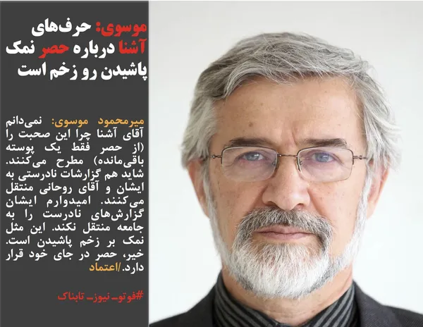 میرمحمود موسوی: نمي&zwnj;دانم آقاي آشنا چرا اين صحبت را (از حصر فقط يك پوسته باقي&zwnj;مانده) مطرح مي&zwnj;كنند. شايد هم گزارشات نادرستي به ايشان و آقاي روحاني منتقل مي&zwnj;كنند. اميدوارم ايشان گزارش&zwnj;هاي نادرست را به جامعه منتقل نكند. اين مثل نمك بر زخم پاشيدن است. خير، حصر در جاي خود قرار دارد./اعتماد
