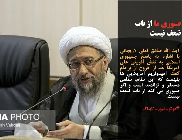 آیت الله صادق آملی لاریجانی با اشاره به پاسخ جمهوری اسلامی به تنش آفرینی های آمریکا بعد از خروج از برجام گفت: امیدواریم آمریکایی ها بفهمند که این نظام، نظامی مستقر و توانمند است و اگر صبوری می کند از باب ضعف نیست.
