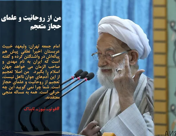 امام جمعه تهران&zwnj;: ولیعهد خبیث عربستان اخیرا نطقی پیش هم پیاله&zwnj;اش در واشنگتن کرده و گفته است که ایران به نام مهدی و صاحب الزمان می خواهد جهان اسلام را بگیرد.  من اصلا تعجبم از این آدم&zwnj;های جوان نااهل نیست، تعجبم از روحانیت و علمای حجاز است. شما چرا نمی گویید این چه حرفی است. همه به مساله منجی معتقدند. 
