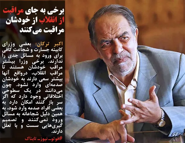 اکبر ترکان: بعضی وزرای کابینه جسارت و شجاعت کافی برای ورود به مسائل جدی را ندارند. برخی وزرا بیشتر مراقب خودشان هستند تا مراقب انقلاب، درواقع آنها بیشتر سعی دارند به خودشان صدمه&zwnj;ای وارد نشود. چون می&zwnj;دانند در یک سطوحی اختلافاتی وجود دارد که اگر سر باز کنند امکان دارد به بعضی افراد صدمه وارد شود، به همین دلیل شجاعانه به مسائل ورود نمی&zwnj;کنند و تصمیم گیری&zwnj;هایی سست و با تعلل دارند.
