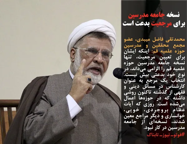 محمدتقی فاضل میبدی، عضو مجمع محققین و مدرسین حوزه علمیه قم: اینکه ایشان برای تعیین مرجعیت، تنها نسخه جامعه مدرسین حوزه علمیه قم را الزامی می&zwnj;داند، در نوع خود بدعتی بیش نیست. انتخاب یک مرجع به عنوان کارشناس در مسائل دینی و فقهی از گذشته تاکنون روشی داشته که در حوزه&zwnj;ها اعمال می&zwnj;شده است. روزی که آیات عظام بروجردی، خویی، خوانساری و دیگر مراجع معین شدند، نسخه&zwnj;ای از جامعه مدرسین در کار نبود.
