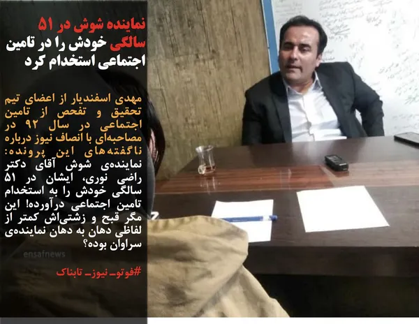 مهدی اسفندیار از اعضای تیم تحقیق و تفحص از تامین اجتماعی در سال ۹۲ در مصاحبه&zwnj;ای با انصاف نیوز درباره ناگفته&zwnj;های این پرونده: نماینده&zwnj;ی شوش آقای دکتر راضی نوری، ایشان در ۵۱ سالگی خودش را به استخدام تامین اجتماعی درآورده! این مگر قبح و زشتی&zwnj;&zwnj;اش کمتر از لفاظی دهان به دهان نماینده&zwnj;ی سراوان بوده؟
