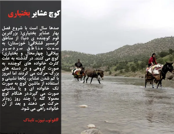 صدها سال است با شروع فصل بهار عشایر بختیاری( بزرگترین قوم کوچنده ی دنیا) از مناطق گرمسیر قشلاقی( خوزستان) به سمت مناطق سردسیر ییلاقی( چهارمحال و بختیاری) کوچ می کنند. در گذشته به علت کثرث خانواده های کوچنده به صورت گروهی و در دسته های بزرگ حرکت می کردند اما امروز با کم شدن عشایر، یکجا نشینی و استفاده از ماشین کوچ به صورت تک خانواده ای و یا ماشینی صورت می گیرد.در هنگام کوچ معمولا گله را چند روز زودتر حرکت می دهند و بعد از آن خانواده راهی می شود.
