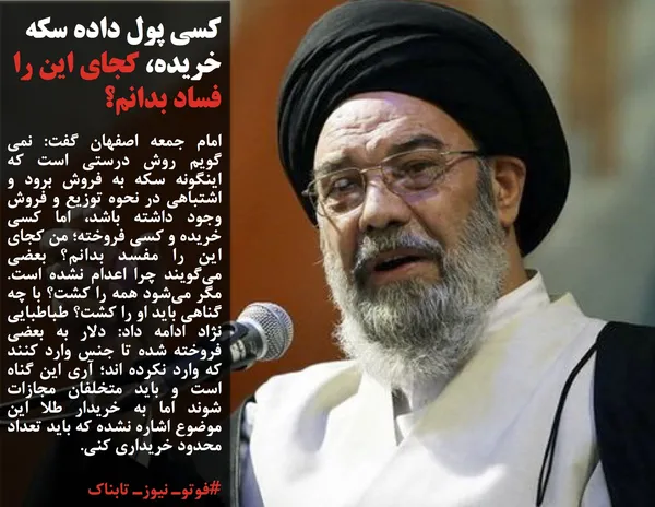امام جمعه اصفهان گفت: نمی گویم روش درستی است که اینگونه سکه به فروش برود و اشتباهی در نحوه توزیع و فروش وجود داشته باشد، اما کسی خریده و کسی فروخته؛ من کجای این را مفسد بدانم؟ بعضی می&zwnj;گویند چرا اعدام نشده است. مگر می&zwnj;شود همه را کشت؟ با چه گناهی باید او را کشت؟ طباطبایی نژاد ادامه داد: دلار به بعضی فروخته شده تا جنس وارد کنند که وارد نکرده اند؛ آری این گناه است و باید متخلفان مجازات شوند اما به خریدار طلا این موضوع اشاره نشده که باید تعداد محدود خریداری کنی.
