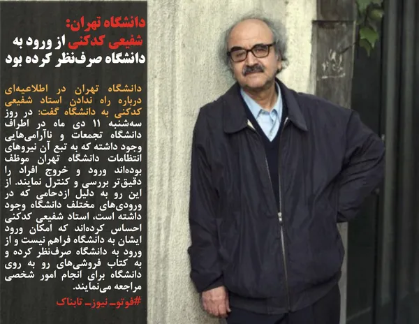 دانشگاه تهران در اطلاعیه&zwnj;ای درباره راه ندادن استاد شفیعی کدکنی به دانشگاه گفت: در روز سه&zwnj;شنبه ۱۱ دی ماه در اطراف دانشگاه تجمعات و ناآرامی&zwnj;هایی وجود داشته که به تبع آن نیروهای انتظامات دانشگاه تهران موظف بوده&zwnj;اند ورود و خروج افراد را دقیق&zwnj;تر بررسی و کنترل نمایند. از این رو به دلیل ازدحامی که در ورودی&zwnj;های مختلف دانشگاه وجود داشته است، استاد شفیعی کدکنی احساس کرده&zwnj;اند که امکان ورود ایشان به دانشگاه فراهم نیست و از ورود به دانشگاه صرف&zwnj;نظر کرده و به کتاب فروشی&zwnj;های رو به روی دانشگاه برای انجام امور شخصی مراجعه می&zwnj;نمایند.
