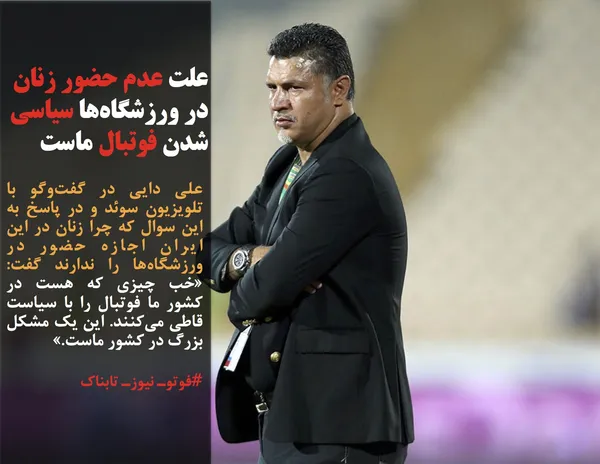 علی دایی در گفت&zwnj;وگو با تلویزیون سوئد و در پاسخ به این سوال که چرا زنان در این ایران اجازه حضور در ورزشگاه&zwnj;ها را ندارند گفت: &laquo;خب چیزی که هست در کشور ما فوتبال را با سیاست قاطی می&zwnj;کنند. این یک مشکل بزرگ در کشور ماست.&raquo;

