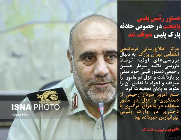 مرکز اطلاع&zwnj;رسانی فرماندهی انتظامی تهران بزرگ: به دنبال بررسی&zwnj;های اولیه توسط بازرسی فاتب، سردار حسین رحیمی دستور قبلی خود مبنی بر بازداشت و عزل دو مامور  را متوقف و اجراء یا تعلیق آن را منوط به پایان تحقیقات کرد.
صبح امروز سردار رحیمی از دستگیری و عزل دو مامور متخلف در ماجرای درگیری با دختری در پارک پلیس تهرانپارس خبرداده بود.
