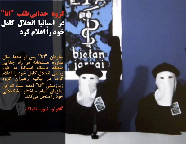 سازمان "اتا" پس از ده&zwnj;ها سال مبارزه مسلحانه در راه جدایی منطقه باسک اسپانیا به طور رسمی انحلال کامل خود را اعلام کرد. در بیانیه رهبران گروه زیرزمینی "اتا" آمده است که این سازمان تمام ساختار تشکیلاتی خود را منحل می&zwnj;کند.
