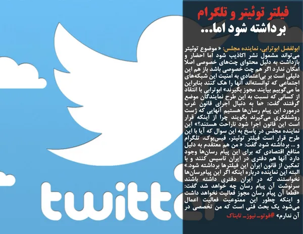 ابولفضل ابوترابی، نماینده مجلس: &laquo; موضوع توئیتر می&zwnj;تواند مشمول نشر اکاذیب شود اما احضار و بازداشت به دلیل محتوای چت&zwnj;های خصوصی اصلا امکان ندارد اگر هم چت خصوصی باشد باز هم این دلیلی است بر بی&zwnj;اعتمادی به امنیت این شبکه&zwnj;های اجتماعی که توانسته&zwnj;اند آنها را هک کنند بنابراین ما می&zwnj;گوییم بیایند مجوز بگیرند&raquo; ابوترابی با انتقاد از کسانی که نسبت به این طرح نمایندگان موضع گرفتند گفت: &laquo;ما به دنبال اجرای قانون غرب درمورد این پیام رسان&zwnj;ها هستیم آنهایی که ژست روشنفکری می&zwnj;گیرند بگویند چرا از اینکه قرار است این قانون اجرا شود ناراحت هستند؟&raquo; این نماینده مجلس در پاسخ به این سوال که آیا با این طرح قرار است فیلتر توئیتر، فیس&zwnj;بوک، تلگرام و ... برداشته شود گفت: &laquo; من هم معتقدم به دلیل منافع اقتصادی که برای این پیام رسان&zwnj;ها وجود دارد آنها هم دفتری در ایران تاسیس کنند و با تمکین از قانون ایران این فیلترها برداشته شود.&raquo; البته این نماینده درباره اینکه اگر این پیام&zwnj;رسان&zwnj;ها نخواستند که در ایران دفتری داشته باشند سرنوشت آن پیام رسان چه خواهد شد گفت: &laquo;قطعا آن پیام رسان مجوز فعالیت نخواهد داشت و اینکه چطور این ممنوعیت فعالیت اعمال می&zwnj;شود یک بحث فنی است که من تخصصی در آن ندارم&raquo; #فوتوـ نیوزـ تابناک
