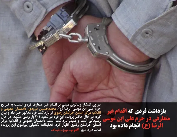 در پى انتشار ويدئويى مبنى بر اقدام غیر متعارف فردی نسبت به ضريح حرم على ابن موسى الرضا (ع)، محمدحسين درودى، دادستان عمومى و انقلاب مركز استان خراسان رضوى از بازداشت فرد مذكور خبر داد و بيان كرد: در حال حاضر پرونده اين فرد در شعبه ۳۰۱ بازپرسی مشهد  در حال رسیدگی است و متهم بازداشت است. دادستان عمومى و انقلاب مركز استان خراسان رضوى اظهار كرد: تحقيقات تكميلى پيرامون اين پرونده ادامه دارد./مهر #فوتوـ نیوزـ تابناک
