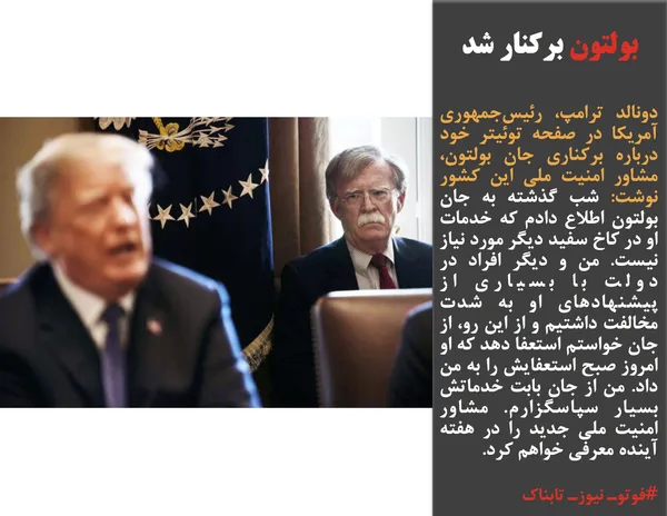 دونالد ترامپ، رئیس&zwnj;جمهوری آمریکا در صفحه توئیتر خود درباره برکناری جان بولتون، مشاور امنیت ملی این کشور نوشت:&zwnj; شب گذشته به جان بولتون اطلاع دادم که خدمات او در کاخ سفید دیگر مورد نیاز نیست. من و دیگر افراد در دولت با بسیاری از پیشنهادهای او به شدت مخالفت داشتیم و از این رو، از جان خواستم استعفا دهد که او امروز صبح استعفایش را به من داد. من از جان بابت خدماتش بسیار سپاسگزارم. مشاور امنیت ملی جدید را در هفته آینده معرفی خواهم کرد.
