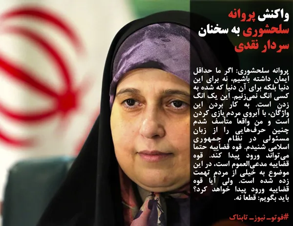 پروانه سلحشوری: اگر ما حداقل ایمان داشته باشیم، نه برای این دنیا بلکه برای آن دنیا که شده به کسی انگ نمی&zwnj;زنیم. این یک انگ زدن است. به کار بردن این واژگان، با آبروی مردم بازی کردن است و من واقعا متأسف شدم چنین حرف&zwnj;هایی را از زبان مسئولی در نظام جمهوری اسلامی شنیدم. قوه قضاییه حتما می&zwnj;تواند ورود پیدا کند. قوه قضاییه مدعی&zwnj;العموم است، در این موضوع به خیلی از مردم تهمت زده شده است. ولی آیا قوه قضاییه ورود پیدا خواهد کرد؟ باید بگویم: قطعا نه.

