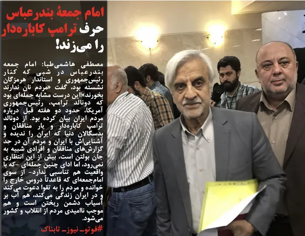 مصطفی هاشمی&zwnj;طبا: امام جمعه بندرعباس در شبی که کنار رئیس&zwnj;جمهوری و استاندار هرمزگان نشسته بود، گفت &laquo;مردم نان ندارند بخورند&raquo;!این درست مشابه جمله&zwnj;ای بود که دونالد ترامپ، رئیس&zwnj;جمهوری آمریکا، حدود دو هفته قبل درباره مردم ایران بیان کرده بود. از دونالد ترامپ کاباره&zwnj;دار و یار منافقان و بدسگالان دنیا که ایران را ندیده و آشنایی&zwnj;اش با ایران و مردم آن در حد گزارش&zwnj;های منافقان و افرادی شبیه به جان بولتن است، بیش از این انتظاری نمی&zwnj;رود، اما ادای چنین جمله&zwnj;ای -که با واقعیت هم تناسبی ندارد- از سوی امام&zwnj;جمعه&zwnj;ای که قاعدتاً دروس خارج را خوانده و مردم را به تقوا دعوت می&zwnj;کند و در ایران زندگی می&zwnj;کند، هم آب بر آسیاب دشمن ریختن است و هم موجب ناامیدی مردم از انقلاب و کشور می&zwnj;شود.
