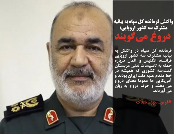 فرمانده کل سپاه در واکنش به بیانیه مشترک سه کشور اروپایی فرانسه، انگلیس و آلمان درباره حمله به تاسیسات نفتی عربستان گفت:سه کشوری که همیشه در خط مقدم علیه ملت ایران بودند و آمریکایی ها عموما معنای دروغ می دهند و حرف دروغ به زبان می آوردند.
