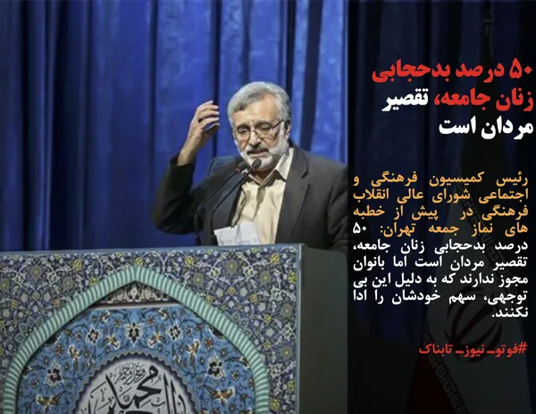 رئیس کمیسیون فرهنگی و اجتماعی شورای عالی انقلاب فرهنگی در  پیش از خطبه های نماز جمعه تهران: ۵۰ درصد بدحجابی زنان جامعه، تقصیر مردان است اما بانوان مجوز ندارند که به دلیل این بی توجهی، سهم خودشان را ادا نکنند.
