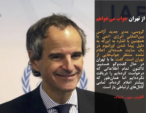گروسی، مدیر جدید آژانس بین&zwnj;المللی انرژی اتمی با همچنین با اشاره به این&zwnj;که به دلیل پیدا شدن اورانیوم در یک سایت هسته&zwnj;ای اعلام نشده منتظر جواب&zwnj;هایی از تهران است، گفت: ما با تهران در حال گفت&zwnj;وگو هستیم. تاکنون تمام اطلاعاتی که درخواست کرده&zwnj;ایم را دریافت نکرده&zwnj;ایم اما همان&zwnj;طور که پیشتر اعلام کرده&zwnj;ام، تمامی کانال&zwnj;های ارتباطی باز است.
