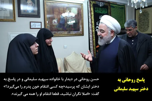 حسن روحانی در دیدار با خانواده سپهبد سلیمانی و در پاسخ به دختر ایشان که پرسید&laquo;چه کسی انتقام خون پدرم را می&zwnj;گیرد؟&raquo; گفت: &laquo;اصلا نگران نباشید، قطعا انتقام او را همه می گیرند&raquo;.