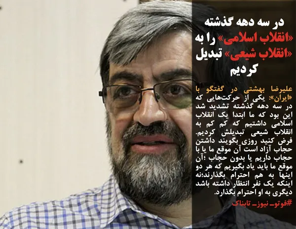 علیرضا بهشتی در گفتگو با &laquo;ایران&raquo;: یکی از حرکت&zwnj;&zwnj;هایی که در سه دهه گذشته تشدید شد این بود که ما ابتدا یک انقلاب اسلامی داشتیم که کم کم به انقلاب شیعی تبدیلش کردیم. فرض کنید روزی بگویند داشتن حجاب آزاد است آن موقع ما یا با حجاب داریم یا بدون حجاب ؛آن موقع ما باید یاد بگیریم که هر دو اینها به هم احترام بگذارند؛نه اینکه یک نفر انتظار داشته باشد دیگری به او احترام بگذارد.

