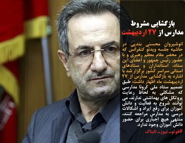 انوشیروان محسنی بندپی در حاشیه جلسه ویدئو کنفرانس که در محضر مقام معظم رهبری و با حضور رئیس جمهور و اعضای این ستاد، استانداران و ستادهای استانی سراسر کشور برگزار شد با اشاره به بازگشایی مدارس از ۲۷ اردیبهشت ماه اظهار داشت: طبق تصمیم ستاد ملی کرونا مدارسی که مشکلی به لحاظ رعایت پروتکل های بهداشتی ندارند، می توانند شروع به فعالیت و دانش آموزان برای رفع ایراد و اشکالات درسی به مدارس مراجعه کنند، منتهی هیچ اجباری برای حضور دانش آموزان وجود ندارد.
