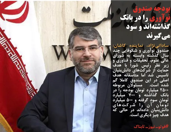 ساداتی&zwnj;نژاد، نماینده کاشان: صندوق نوآوری و شکوفایی چند سال گذشته وابسته به شورای عالی علوم، تحقیقات و فناوری و زیر نظر رئیس شورا با هدف حمایت از شرکت&zwnj;های دانش&zwnj;بنیان تاسیس شد اما متاسفانه هدف اصلی در این صندوق کاملا گم شده است. &nbsp;مسئولان مربوطه 2500 میلیارد تومان بودجه را در بانک گذاشته و 700 میلیارد تومان سود گرفته و 500 میلیارد تومان آن را شرکت&zwnj;های دانش&zwnj;بنیان داده&zwnj;اند در حالی که هدف چیز دیگری است.
