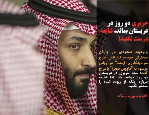 ولیعهد سعودی در پایان سخنرانی خود در کنفرانس "طرح سرمایه&zwnj;گذاری آینده" در ریاض موسوم به "داووس صحرا" با مزاح گفت: سعد حریری در عربستان دو روز خواهد ماند لذا شایعه درباره اینکه او ربوده شده را منتشر نکنید.
