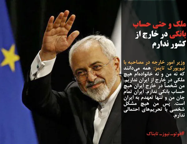 وزیر امور خارجه در مصاحبه&zwnj; با نیویورک تایمز: همه می&zwnj;دانند که نه من و نه خانواده&zwnj;ام هیچ ملکی در خارج از ایران نداریم.  من شخصاً در خارج ایران هیچ حساب بانکی ندارم. ایران تمام جان من و تنها تعهدم به ایران است. پس من هیچ مشکل شخصی با تحریم&zwnj;های احتمالی ندارم.
