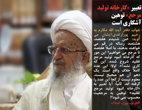 جواب دفتر آیت الله مکارم به رحیم پورازغدی:ایشان می گوید: &laquo;من شنیدم هفتصد، هشتصد رساله در قم می خواهند بدهند، ما اصلاً هفتصد تا مرجع می خواهیم؟ این جور که کارخانه انبوه تولید مرجع تقلید شروع شده، این که کاری نشد؟&raquo;. اولا: این عدد کاملاً خلاف واقع است. یک دهم آن هم صحیح نیست. معلوم نیست از کجا این عدد را گرفته اند. ثانیاً: آیا تعبیر به &laquo;کارخانه انبوه تولید مرجع تقلید&raquo; توهین به مرجعیت محسوب نمی شود؟!
