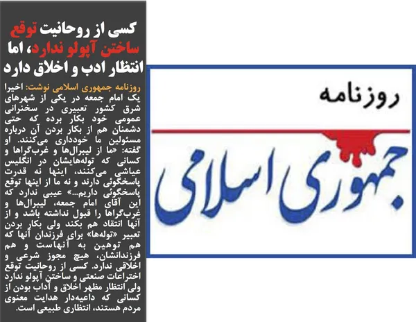 روزنامه جمهوری اسلامی نوشت: اخیرا یک امام جمعه در یکی از شهرهای شرق کشور تعبیری در سخنرانی عمومی خود بکار برده که حتی دشمنان هم از بکار بردن آن درباره مسئولین ما خودداری می&zwnj;کنند. او گفته: &laquo;ما از لیبرال&zwnj;ها و غرب&zwnj;گراها و کسانی که توله&zwnj;هایشان در انگلیس عیاشی می&zwnj;کنند، اینها نه قدرت پاسخگوئی دارند و نه ما از اینها توقع پاسخگوئی داریم...&raquo; عیبی ندارد که این آقای امام جمعه، لیبرال&zwnj;ها و غرب&zwnj;گراها را قبول نداشته باشد و از آنها انتقاد هم بکند ولی بکار بردن تعبیر &laquo;توله&zwnj;ها&raquo; برای فرزندان آنها که هم توهین به آنهاست و هم فرزندانشان، هیچ مجوز شرعی و اخلاقی ندارد. کسی از روحانیت توقع اختراعات صنعتی و ساختن آپولو ندارد ولی انتظار مظهر اخلاق و آداب بودن از کسانی که داعیه&zwnj;دار هدایت معنوی مردم هستند، انتظاری طبیعی است.
