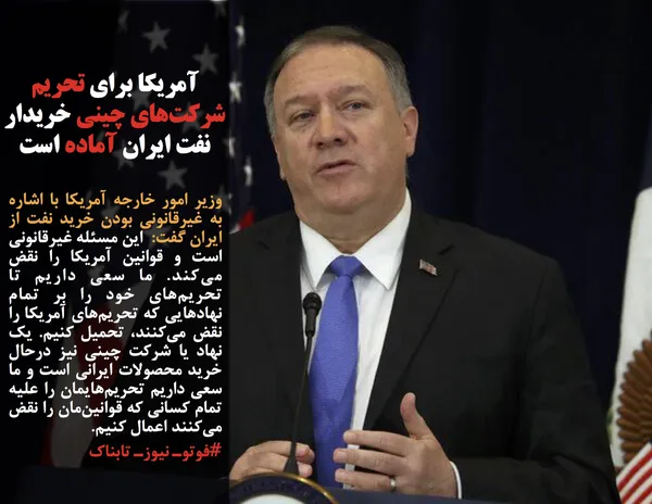 وزیر امور خارجه آمریکا با اشاره به غیرقانونی بودن خرید نفت از ایران گفت:  این مسئله غیرقانونی است و قوانین آمریکا را نقض می&zwnj;کند. ما سعی داریم تا تحریم&zwnj;های خود را بر تمام نهادهایی که تحریم&zwnj;های آمریکا را نقض می&zwnj;کنند، تحمیل کنیم. یک نهاد یا شرکت چینی نیز درحال خرید محصولات ایرانی است و ما سعی داریم تحریم&zwnj;هایمان را علیه تمام کسانی که قوانین&zwnj;مان را نقض می&zwnj;کنند اعمال کنیم.
#فوتوـ نیوزـ تابناک

