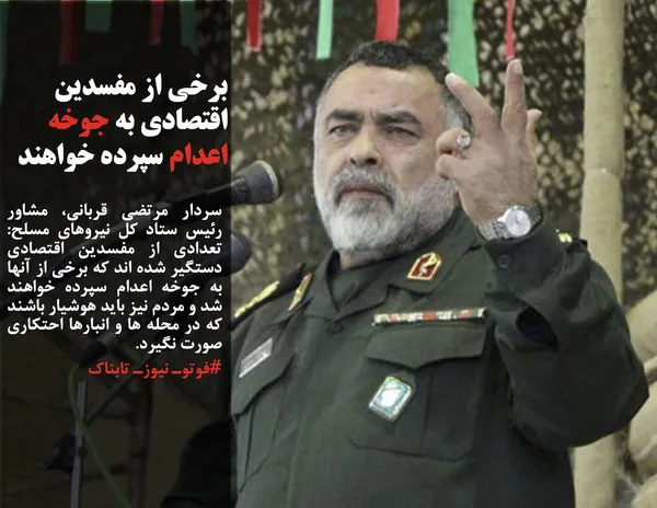 سردار مرتضی قربانی، مشاور رئیس ستاد کل نیروهای مسلح: تعدادی از مفسدین اقتصادی دستگیر شده اند که برخی از آنها به جوخه اعدام سپرده خواهند شد و مردم نیز باید هوشیار باشند که در محله ها و انبارها احتکاری صورت نگیرد.
