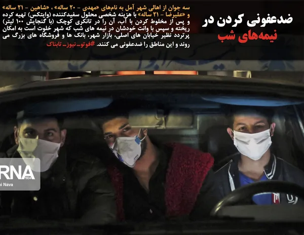 سه جوان از اهالی شهر آمل به نام&zwnj;های &laquo;مهدی - ۲۰ ساله&raquo; ، &laquo;شاهین - ۲۱ ساله&raquo; و &laquo;علیرضا - ۲۱ ساله&raquo; با هزینه شخصی محلول سفیدکننده (وایتکس) تهیه کرده و پس از مخلوط کردن با آب، آن را در تانکری کوچک (با گنجایش ۱۰۰ لیتر) ریخته و سپس با وانت خودشان در نیمه های شب که شهر خلوت است به امکان پرتردد نظیر خیابان های اصلی، بازار شهر، بانک ها و فروشگاه های بزرگ می روند و این مناطق را ضدعفونی می کنند. #فوتوـ نیوزـ تابناک
