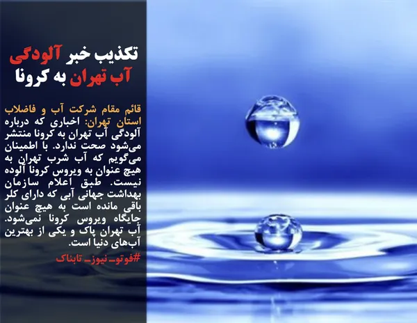 قائم مقام شرکت آب و فاضلاب استان تهران: اخباری که درباره آلودگی آب تهران به کرونا منتشر می&zwnj;شود صحت ندارد. با اطمینان می&zwnj;گویم که آب شرب تهران به هیچ عنوان به ویروس کرونا آلوده نیست. طبق اعلام سازمان بهداشت جهانی آبی که دارای کلر باقی مانده است به هیچ عنوان جایگاه ویروس کرونا نمی&zwnj;شود. آب تهران پاک و یکی از بهترین آب&zwnj;های دنیا است.
