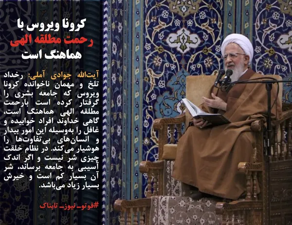 آیت&zwnj;الله جوادی آملی: رخداد تلخ و مهمان ناخوانده کرونا ویروس که جامعه بشری را گرفتار کرده است بارحمت مطلقه الهی هماهنگ است، گاهی خداوند افراد خوابیده و غافل را به&zwnj;وسیله این امور بیدار و انسان&zwnj;های بی&zwnj;تفاوت&zwnj;ها را هوشیار می&zwnj;کند. در نظام خلقت چیزی شر نیست و اگر اندک آسیبی به جامعه برساند، شر آن بسیار کم است و خیرش بسیار زیاد می&zwnj;باشد.
