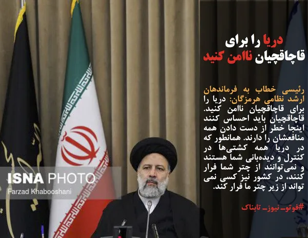 رئیسی خطاب به فرماندهان ارشد نظامی هرمزگان: دریا را برای قاچاقچیان ناامن کنید. قاچاقچیان باید احساس کنند اینجا خطر از دست دادن همه منافعشان را دارند. همانطور که در دریا همه کشتی&zwnj;ها در کنترل و دیده&zwnj;بانی شما هستند و نمی&zwnj;توانند از چتر شما فرار کنند، در کشور نیز کسی نمی تواند از زیر چتر ما فرار کند.

