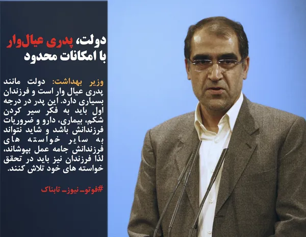 وزیر بهداشت: دولت مانند پدری عیال وار است و فرزندان بسیاری دارد. این پدر در درجه اول باید به فکر سیر کردن شکم، بیماری، دارو و ضروریات فرزندانش باشد و شاید نتواند به سایر خواسته های فرزندانش جامه عمل بپوشاند، لذا فرزندان نیز باید در تحقق خواسته های خود تلاش کنند. 
