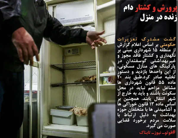 گشت مشترک تعزیرات حکومتی بر اساس اعلام گزارش از منطقه ١5 شهرداری مبنی بر نگهداری و کشتار فاقد مجوز و غیربهداشتی گوسفندان در پارکینگ های منازل مسکونی، از این واحدها بازدید و دستور تخلیه صادر کرد.طبق بند ٢٠ ماده 55 قانون شهرداری ها مشاغل مزاحم نباید در محل سکونت باشند و باید به خارج از شهر انتقال یابند. همچنین بر اساس ماده ١٣ قانون خوراکی ها و آشامیدنی ها با متخلفان حوزه بهداشت به دلیل ارتباط با سلامت مردم برخورد قضایی صورت می گیرد.
