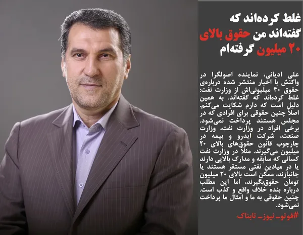 علی ادیانی، نماینده اصولگرا در واکنش با اخبار منتشر شده درباره&zwnj;ی حقوق ۳۰ میلیونی&zwnj;اش از وزارت نفت: غلط کرده&zwnj;اند که گفته&zwnj;اند. به همین دلیل است که دارم شکایت می&zwnj;کنم. اصلاً چنین حقوقی برای افرادی که در مجلس هستند پرداخت نمی&zwnj;شود. برخی افراد در وزارت نفت، وزارت صنعت، شرکت ایدرو و بیمه در چارچوب قانون حقوق&zwnj;های بالای ۲۰ میلیون می&zwnj;گیرند. مثلاً در وزارت نفت کسانی که سابقه و مدارک بالایی دارند یا در میادین نفتی مستقر هستند یا جانبازند، ممکن است بالای ۲۰ میلیون تومان حقوق&zwnj;بگیرند، اما این مطلب درباره بنده خلاف واقع و کذب است. چنین حقوقی به ما و امثال ما پرداخت نمی&zwnj;شود.
