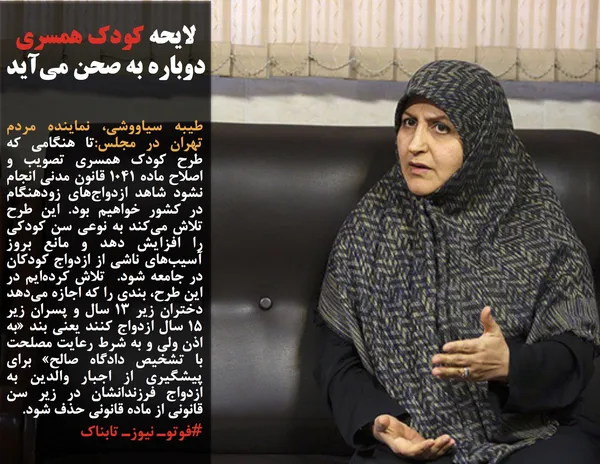 طیبه سیاووشی، نماینده مردم تهران در مجلس:تا هنگامی که طرح کودک همسری تصویب و اصلاح ماده 1041 قانون مدنی انجام نشود شاهد ازدواج&zwnj;های زودهنگام در کشور خواهیم بود. این طرح تلاش می&zwnj;کند به نوعی سن کودکی را افزایش دهد و مانع بروز آسیب&zwnj;های ناشی از ازدواج کودکان در جامعه شود.  تلاش کرده&zwnj;ایم در این طرح، بندی را که اجازه می&zwnj;دهد دختران زیر 13 سال و پسران زیر 15 سال ازدواج کنند یعنی بند &laquo;به اذن ولی و به شرط رعایت مصلحت با تشخیص دادگاه صالح&raquo; برای پیشگیری از اجبار والدین به ازدواج فرزندانشان در زیر سن قانونی از ماده قانونی حذف شود. 
