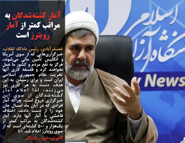 غضنفرآبادی، رئیس دادگاه انقلاب: خبرگزاری&zwnj;هایی که از سوی آمریکا و انگلیس تأمین مالی می&zwnj;شوند، هرگز به نفع مردم و کشور ما عمل نخواهند کرد و فلسفه کاری آنها تخریب نظام جمهوری اسلامی ایران است و برای رسیدن به این هدف، دست به هر کاری نیز می&zwnj;زنند، لذا اعلام آمار کشته&zwnj;شدگان از سوی این خبرگزاری دروغ است، چراکه آمار افرادی که در آبان ماه امسال جان خود را از دست دادند، اختلاف فاحشی با آمار آنها دارد. آمار کشته&zwnj;شدگان به مراتب کمتر از یک&zwnj;هزار و ۵۰۰ کشته&zwnj;ای است که از سوی رویترز اعلام شد./آنا
