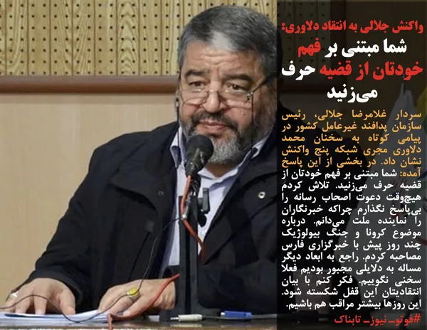 سردار غلامرضا جلالی، رئیس سازمان پدافند غیرعامل کشور در پیامی کوتاه به سخنان محمد دلاوری مجری شبکه پنج واکنش نشان داد. در بخشی از این پاسخ آمده: شما مبتنی بر فهم خودتان از قضیه حرف می&zwnj;زنید. تلاش کردم هیچ&zwnj;وقت دعوت اصحاب رسانه را بی&zwnj;پاسخ نگذارم چراکه خبرنگاران را نماینده ملت می&zwnj;دانم. درباره موضوع کرونا &zwnj;و جنگ بیولوژیک چند روز پیش با خبرگزاری فارس مصاحبه کردم. راجع به ابعاد دیگر مساله به دلایلی مجبور بودیم فعلا سخنی نگوییم. فکر کنم با بیان انتقادیتان این قفل شکسته شود. این روزها بیشتر مراقب هم باشیم.
