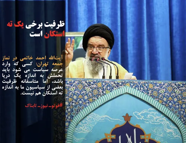 آیت&zwnj;الله احمد خاتمی در نماز جمعه تهران: کسی که وارد عرصه سیاست می شود باید تحملش به اندازه یک دریا باشد، اما متاسفانه ظرفیت بعضی از سیاسیون ما به اندازه ته استکان هم نیست.
