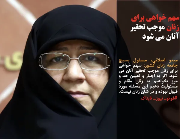 مینو اصلانی، مسئول بسیج جامعه زنان کشور: سهم خواهی برای زنان موجب تحقیر آنان می شود. اگر به اجبار و تعیین حد و مرز بخواهیم به زنان مقام و مسئولیت دهیم این مسئله مورد قبول نبوده و در شان زنان نیست.
